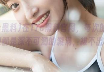 在17c黑料官网，每次的爆料视频都是深不可测的漩涡，拔不出来了