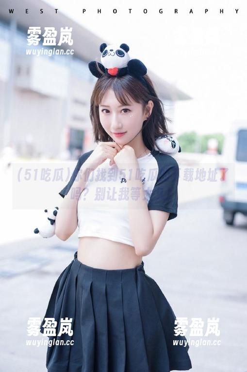51吃瓜 你们找到51吃瓜的下载地址了吗?别让我等太久!