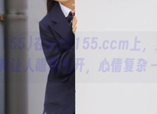 在zztt155.ccm上，免费黑料让人眼界大开，心情复杂～