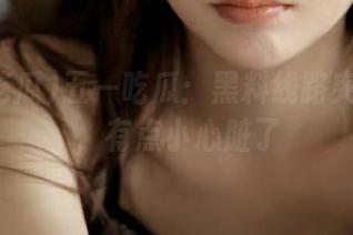 五一吃瓜：黑料线路突然曝光，有点小心脏了