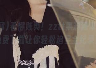 看得贼爽！zztt黑料网苹果版，免费下载让你轻松追星全纪录！